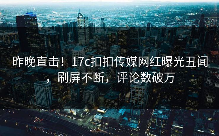 昨晚直击！17c扣扣传媒网红曝光丑闻，刷屏不断，评论数破万