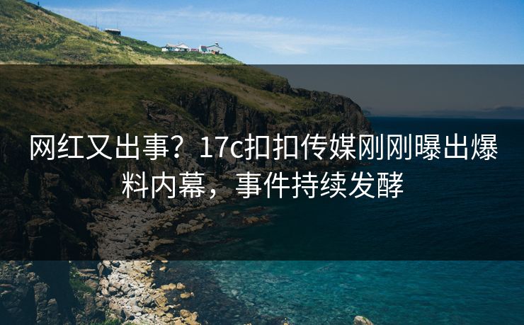 网红又出事？17c扣扣传媒刚刚曝出爆料内幕，事件持续发酵