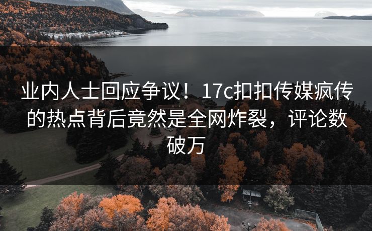 业内人士回应争议！17c扣扣传媒疯传的热点背后竟然是全网炸裂，评论数破万