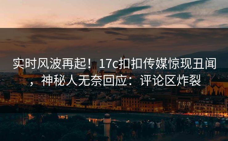 实时风波再起！17c扣扣传媒惊现丑闻，神秘人无奈回应：评论区炸裂