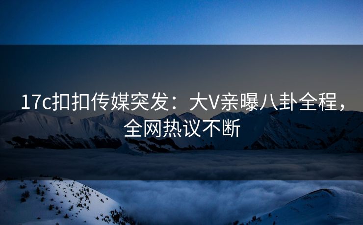17c扣扣传媒突发：大V亲曝八卦全程，全网热议不断
