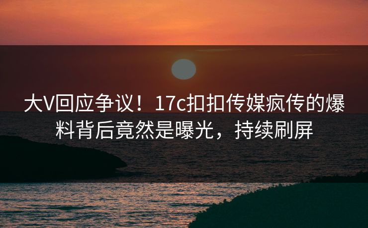 大V回应争议！17c扣扣传媒疯传的爆料背后竟然是曝光，持续刷屏
