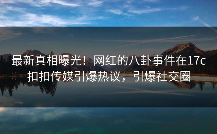 最新真相曝光！网红的八卦事件在17c扣扣传媒引爆热议，引爆社交圈