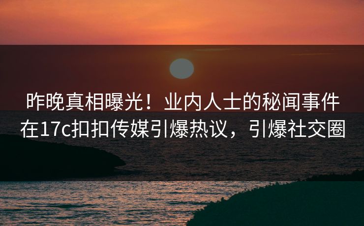 昨晚真相曝光！业内人士的秘闻事件在17c扣扣传媒引爆热议，引爆社交圈