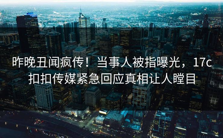 昨晚丑闻疯传！当事人被指曝光，17c扣扣传媒紧急回应真相让人瞠目