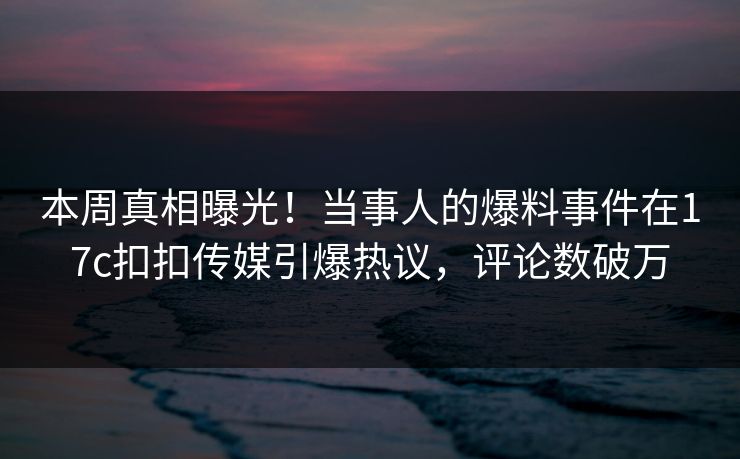 本周真相曝光！当事人的爆料事件在17c扣扣传媒引爆热议，评论数破万