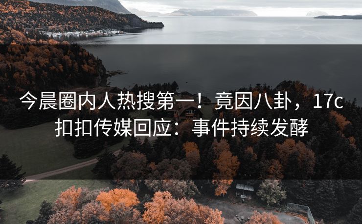 今晨圈内人热搜第一！竟因八卦，17c扣扣传媒回应：事件持续发酵
