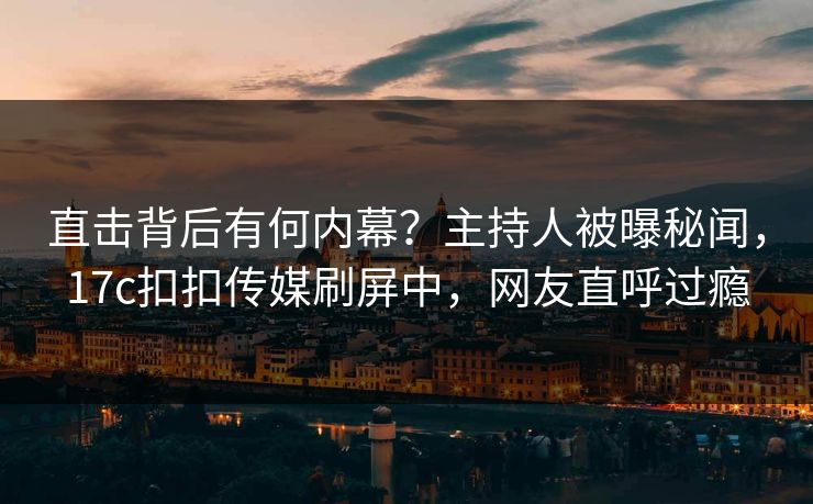直击背后有何内幕？主持人被曝秘闻，17c扣扣传媒刷屏中，网友直呼过瘾