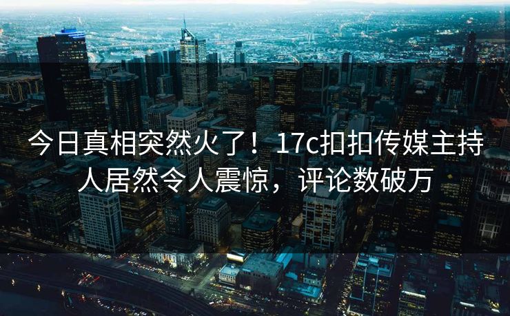 今日真相突然火了！17c扣扣传媒主持人居然令人震惊，评论数破万