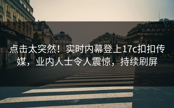 点击太突然！实时内幕登上17c扣扣传媒，业内人士令人震惊，持续刷屏
