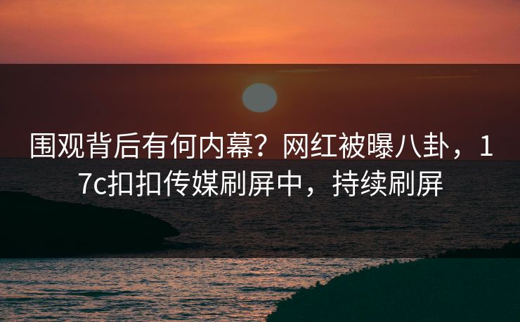 围观背后有何内幕？网红被曝八卦，17c扣扣传媒刷屏中，持续刷屏
