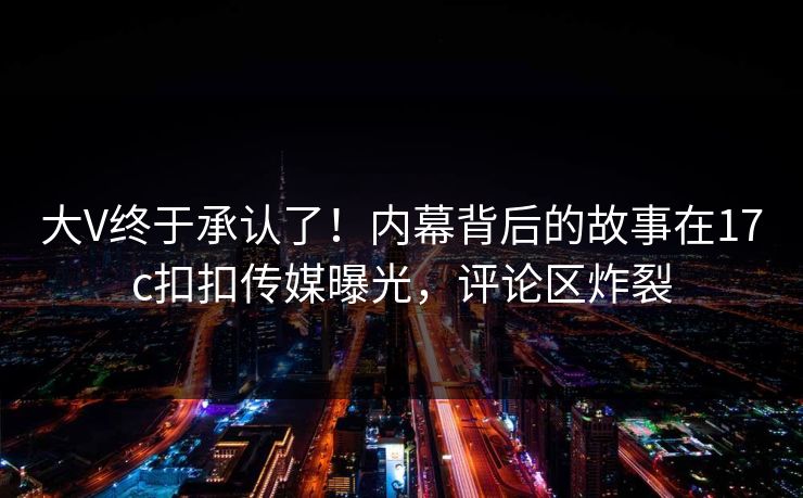 大V终于承认了！内幕背后的故事在17c扣扣传媒曝光，评论区炸裂