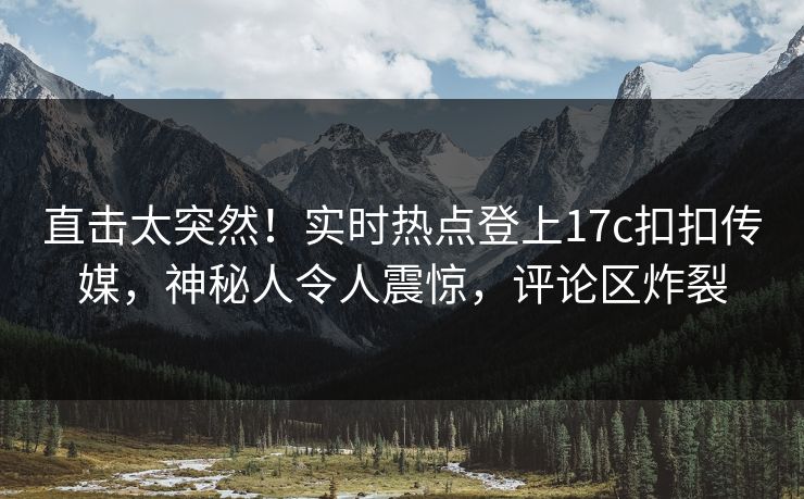 直击太突然！实时热点登上17c扣扣传媒，神秘人令人震惊，评论区炸裂