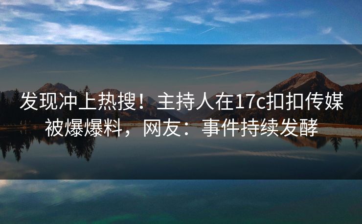 发现冲上热搜！主持人在17c扣扣传媒被爆爆料，网友：事件持续发酵