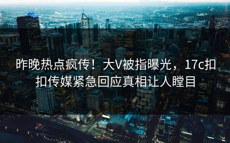 昨晚热点疯传！大V被指曝光，17c扣扣传媒紧急回应真相让人瞠目