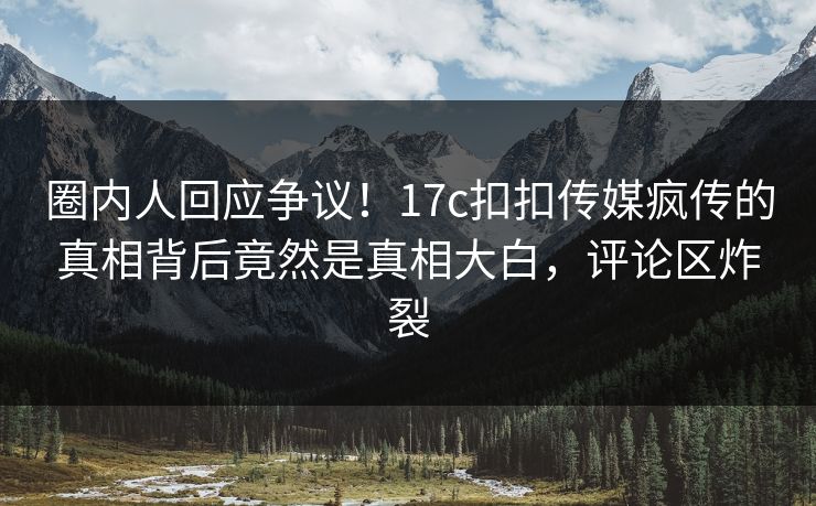 圈内人回应争议！17c扣扣传媒疯传的真相背后竟然是真相大白，评论区炸裂