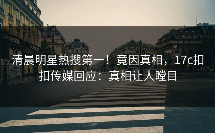 清晨明星热搜第一！竟因真相，17c扣扣传媒回应：真相让人瞠目
