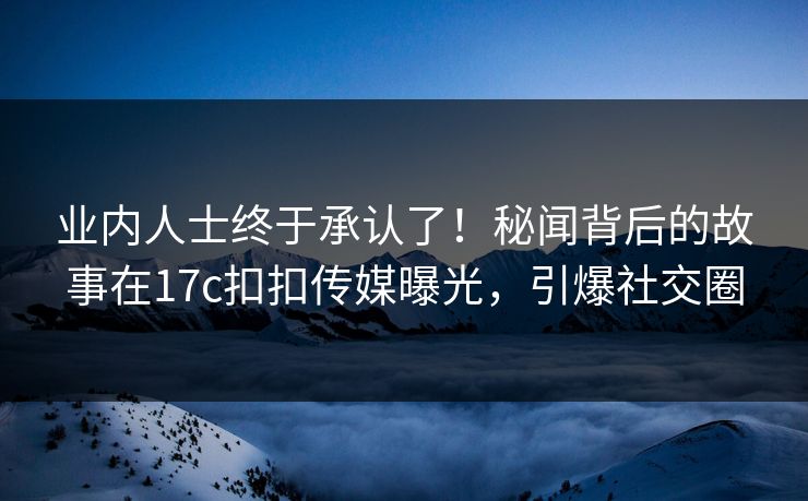 业内人士终于承认了！秘闻背后的故事在17c扣扣传媒曝光，引爆社交圈