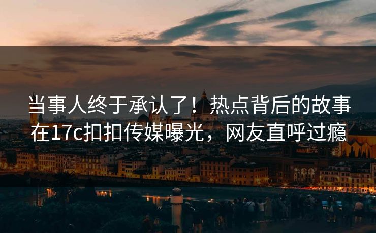 当事人终于承认了！热点背后的故事在17c扣扣传媒曝光，网友直呼过瘾