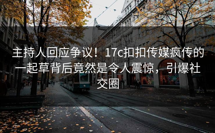 主持人回应争议！17c扣扣传媒疯传的一起草背后竟然是令人震惊，引爆社交圈