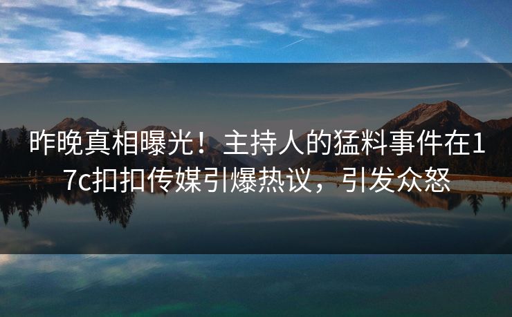 昨晚真相曝光！主持人的猛料事件在17c扣扣传媒引爆热议，引发众怒