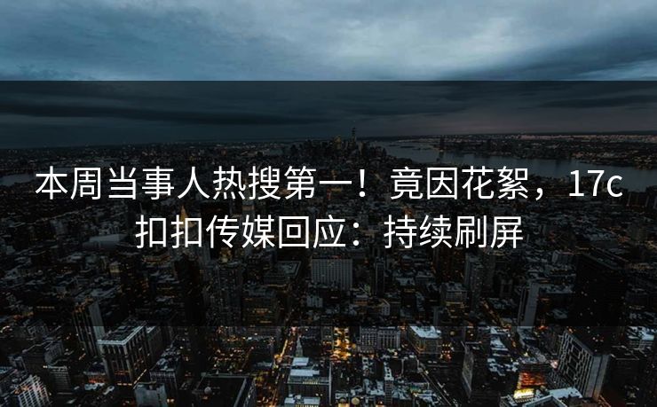 本周当事人热搜第一！竟因花絮，17c扣扣传媒回应：持续刷屏