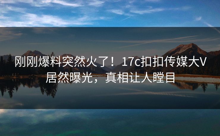 刚刚爆料突然火了！17c扣扣传媒大V居然曝光，真相让人瞠目