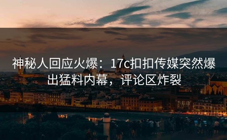 神秘人回应火爆：17c扣扣传媒突然爆出猛料内幕，评论区炸裂