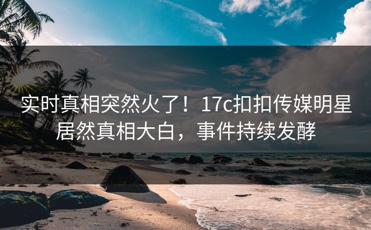 实时真相突然火了！17c扣扣传媒明星居然真相大白，事件持续发酵