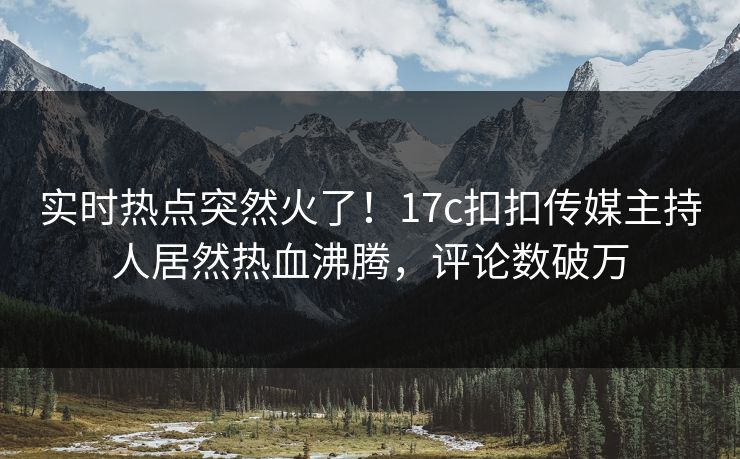实时热点突然火了！17c扣扣传媒主持人居然热血沸腾，评论数破万