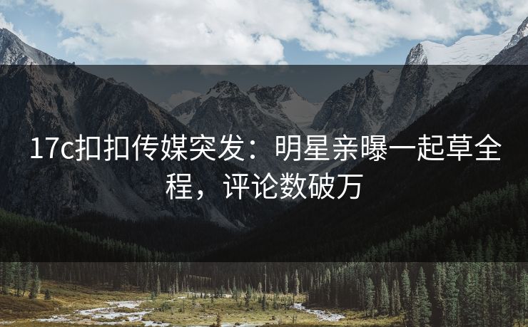 17c扣扣传媒突发：明星亲曝一起草全程，评论数破万