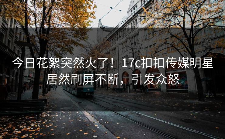 今日花絮突然火了！17c扣扣传媒明星居然刷屏不断，引发众怒
