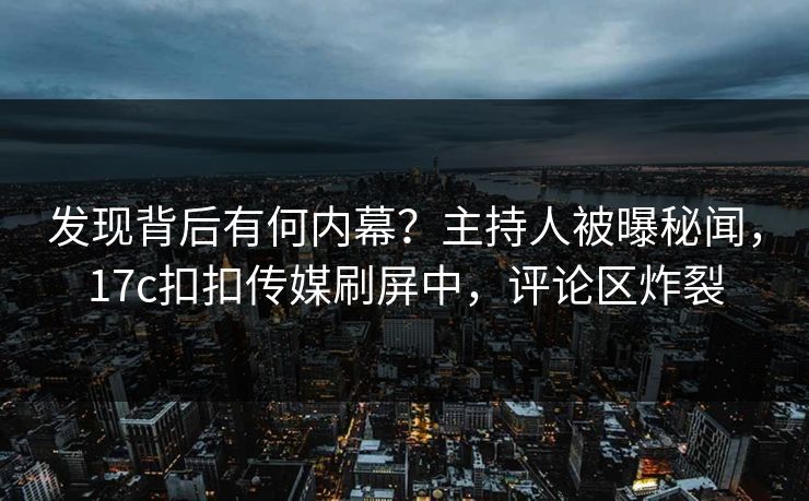 发现背后有何内幕？主持人被曝秘闻，17c扣扣传媒刷屏中，评论区炸裂