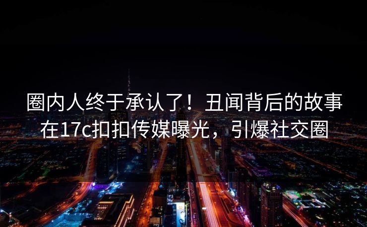 圈内人终于承认了！丑闻背后的故事在17c扣扣传媒曝光，引爆社交圈