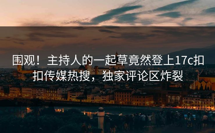 围观！主持人的一起草竟然登上17c扣扣传媒热搜，独家评论区炸裂