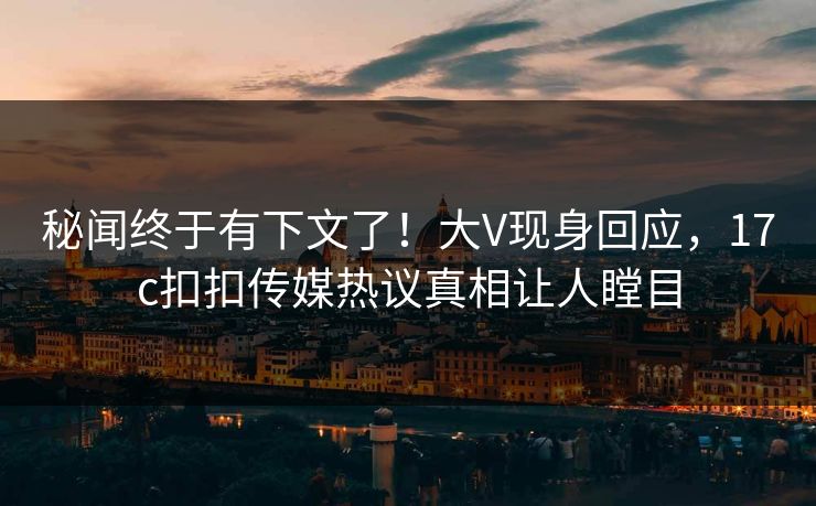 秘闻终于有下文了！大V现身回应，17c扣扣传媒热议真相让人瞠目