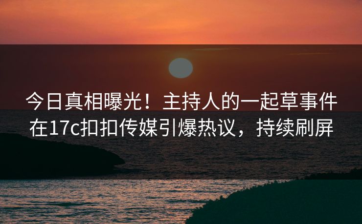今日真相曝光！主持人的一起草事件在17c扣扣传媒引爆热议，持续刷屏