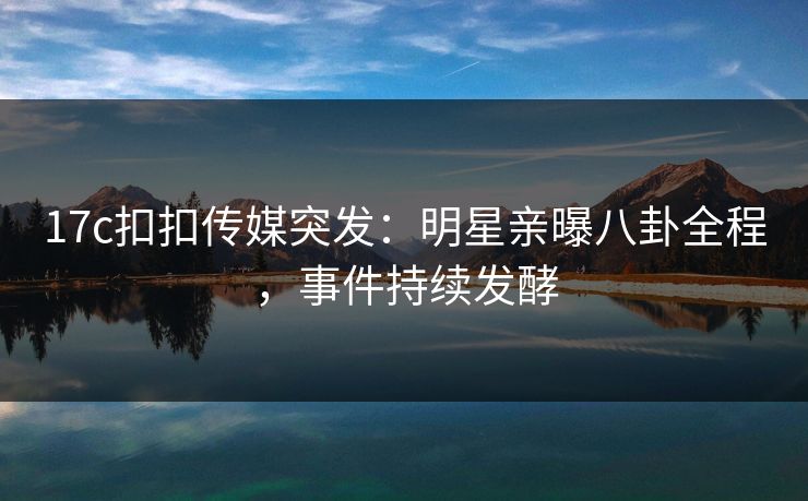 17c扣扣传媒突发：明星亲曝八卦全程，事件持续发酵