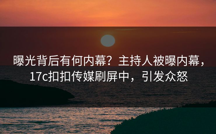 曝光背后有何内幕？主持人被曝内幕，17c扣扣传媒刷屏中，引发众怒