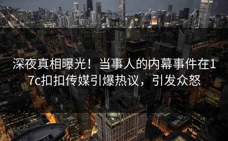 深夜真相曝光！当事人的内幕事件在17c扣扣传媒引爆热议，引发众怒