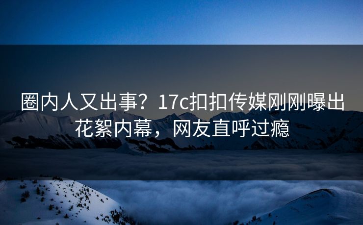 圈内人又出事？17c扣扣传媒刚刚曝出花絮内幕，网友直呼过瘾