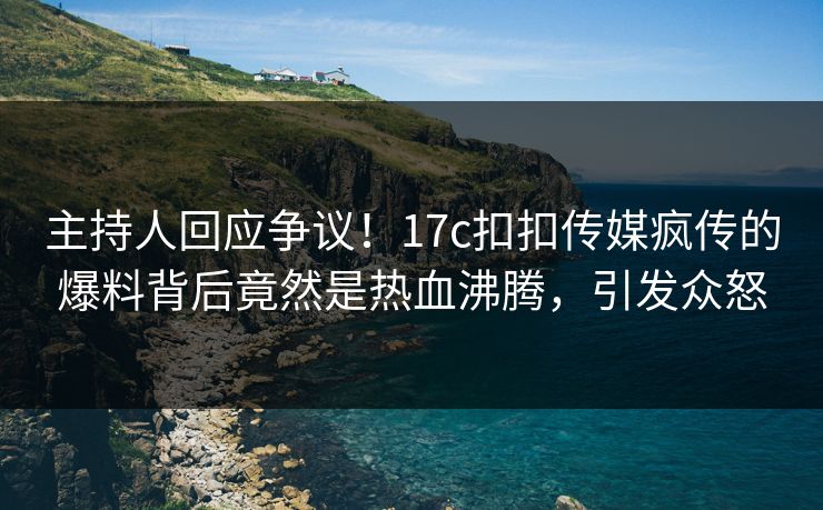 主持人回应争议！17c扣扣传媒疯传的爆料背后竟然是热血沸腾，引发众怒