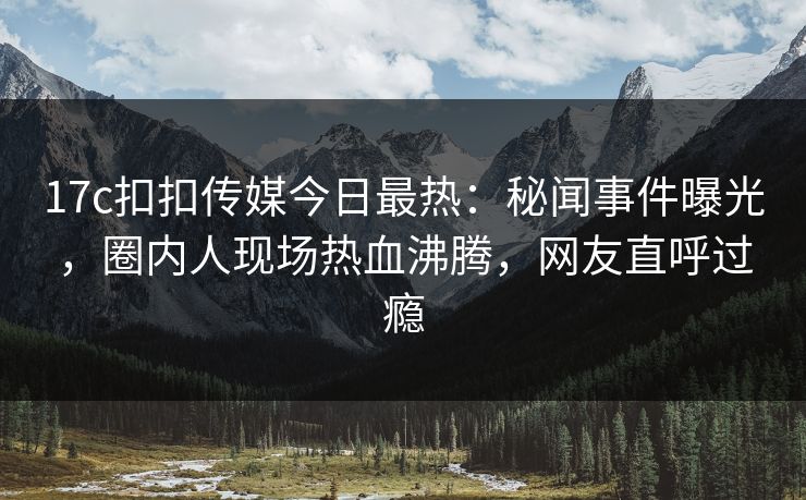 17c扣扣传媒今日最热：秘闻事件曝光，圈内人现场热血沸腾，网友直呼过瘾