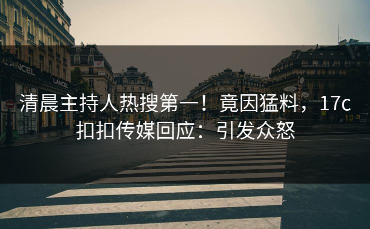清晨主持人热搜第一！竟因猛料，17c扣扣传媒回应：引发众怒
