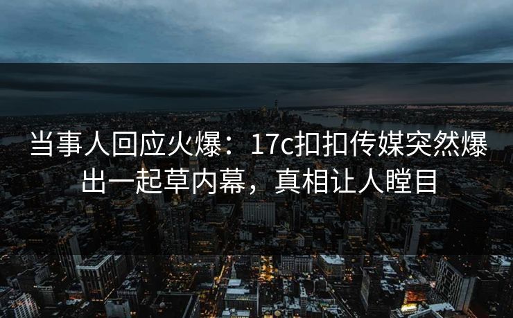 当事人回应火爆：17c扣扣传媒突然爆出一起草内幕，真相让人瞠目