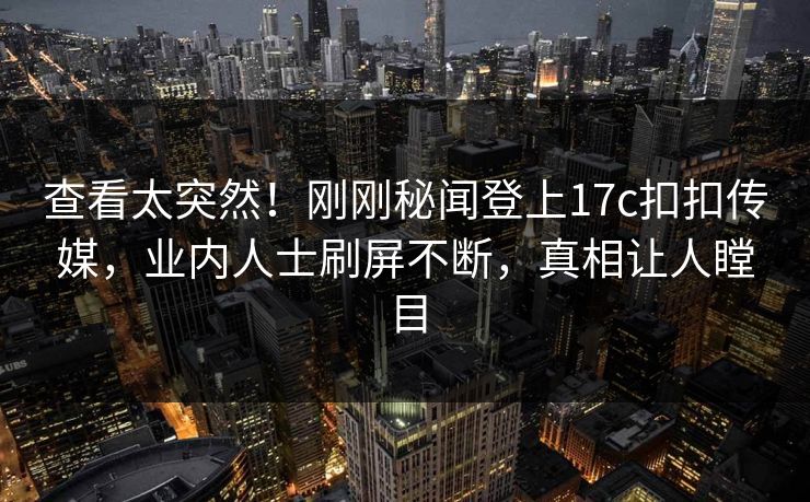 查看太突然！刚刚秘闻登上17c扣扣传媒，业内人士刷屏不断，真相让人瞠目