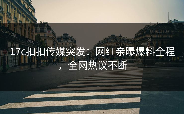17c扣扣传媒突发：网红亲曝爆料全程，全网热议不断