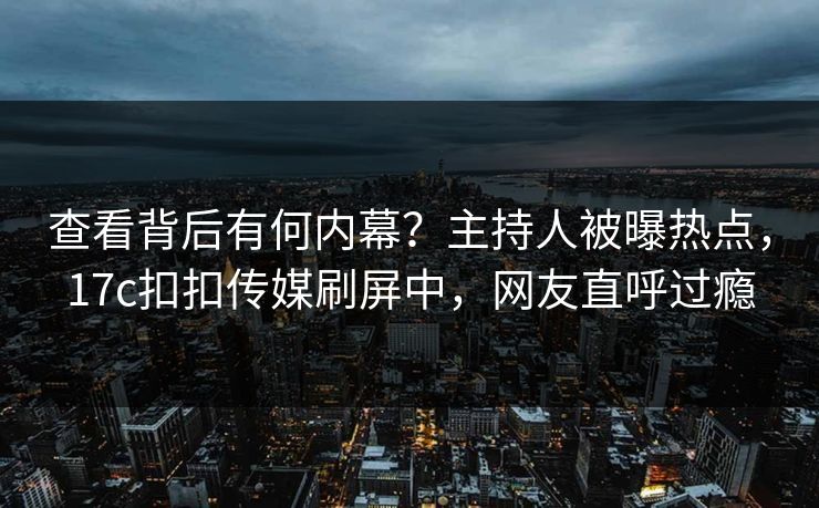 查看背后有何内幕？主持人被曝热点，17c扣扣传媒刷屏中，网友直呼过瘾