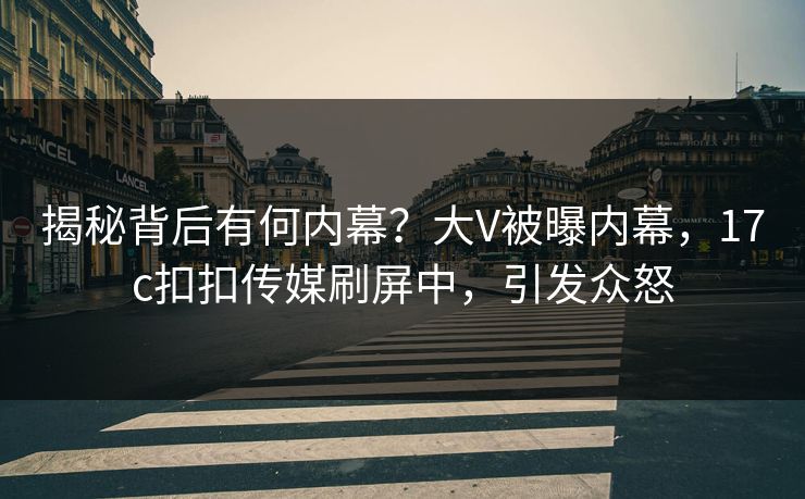 揭秘背后有何内幕？大V被曝内幕，17c扣扣传媒刷屏中，引发众怒