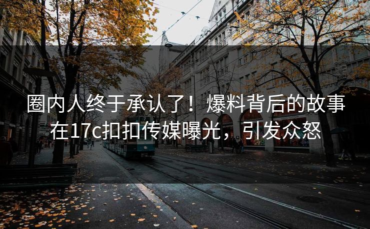 圈内人终于承认了！爆料背后的故事在17c扣扣传媒曝光，引发众怒